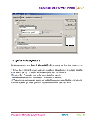 RESUMEN DE POWER POINT 2007
Profesora: Maricela Gaspar Sarabio TIC S Página 19
13 Opciones de Impresión
Opción que encuentra en el Botón de Microsoft Office. Pero recuerde que ahora tiene varias opciones:
Si hace clic en el comando Imprimir, aparecerá el cuadro de diálogo Imprimir. No obstante, si se sitúa
sobre la flecha que hay a la derecha del comando Imprimir, verá tres comandos:
Imprimir (Ctrl + P), que abre el ya familiar cuadro de diálogo Imprimir.
Impresión rápida, que envía el documento a la impresora de inmediato.
Vista preliminar, que muestra el aspecto que tendrá el documento impreso. Si utiliza a menudo este
comando, es posible que desee agregarlo a la barra de herramientas de acceso rápido.
 