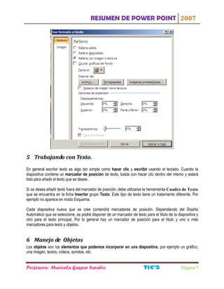 RESUMEN DE POWER POINT 2007
Profesora: Maricela Gaspar Sarabio TIC S Página 7
5 Trabajando con Texto.
En general escribir texto es algo tan simple como hacer clic y escribir usando el teclado. Cuando la
diapositiva contiene un marcador de posición de texto, basta con hacer clic dentro del mismo y estará
listo para añadir el texto que se desee.
Si se desea añadir texto fuera del marcador de posición, debe utilizarse la herramienta Cuadro de Texto
que se encuentra en la ficha Insertar grupo Texto. Este tipo de texto tiene un tratamiento diferente. Por
ejemplo no aparece en modo Esquema.
Cada diapositiva nueva que se cree contendrá marcadores de posición. Dependiendo del Diseño
Automático que se seleccione, se podrá disponer de un marcador de texto para el título de la diapositiva y
otro para el texto principal. Por lo general hay un marcador de posición para el título y uno o más
marcadores para texto y objetos.
6 Manejo de Objetos
Los objetos son los elementos que podemos incorporar en una diapositiva, por ejemplo un gráfico,
una imagen, textos, vídeos, sonidos, etc.
 
