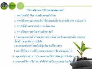 วิธีการเรียนและวิธีการสอนคณิตศาสตร์
1. สอนโดยคํานึงถึงความพร้อมของนักเรียน
2. การจัดกิจกรรมการสอนต้องให้เหมาะสมกับวัย ความต้องการ ความสนใจ
3. ควรคํานึงถึงความแตกต่างระหว่างบุคคล
4. ควรเตรียมความพร้อมทางคณิตศาสตร์
5. วิชาคณิตศาสตร์เป็นวิชาที่มีระบบที่จะต้องเรียนไปตามลําดับขั้น การสอน
เพื่อสร้าง ความคิด ความเข้าใจ
6. การสอนแต่ละครั้งจะต้องมีจุดประสงค์ที่แน่นอน
7. เวลาที่ใช้สอน ควรใช้ระยะเวลาพอสมควรไม่นานจนเกินไป
8. ครูควรจัดกิจกรรมการเรียนการสอนที่มีการยืดหยุ่นให้นักเรียน
9. การสอนที่ดีควรเปิดโอกาสให้นักเรียนมีการวางแผนร่วมกับครู
 