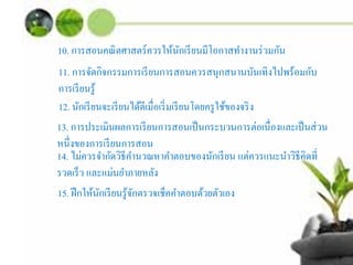10. การสอนคณิตศาสตร์ควรให้นักเรียนมีโอกาสทํางานร่วมกัน
11. การจัดกิจกรรมการเรียนการสอนควรสนุกสนานบันเทิงไปพร้อมกับ
การเรียนรู้
12. นักเรียนจะเรียนได้ดีเมื่อเริ่มเรียนโดยครูใช้ของจริง
13. การประเมินผลการเรียนการสอนเป็นกระบวนการต่อเนื่องและเป็นส่วน
หนึ่งของการเรียนการสอน
14. ไม่ควรจํากัดวิธีคํานวณหาคําตอบของนักเรียน แต่ควรแนะนําวิธีคิดที่
รวดเร็ว และแม่นยําภายหลัง
15. ฝึกให้นักเรียนรู้จักตรวจเช็คคําตอบด้วยตัวเอง
 