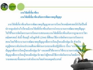 งานวิจัยที่เกี่ยวข้อง
งานวิจัยที่เกี่ยวข้องกับการพัฒนาพหุปัญญา
งานวิจัยที่เกี่ยวข้องกับการพัฒนาพหุปัญญาทางการเรียนวิชาคณิตศาสตร์ยังไม่เป็นที่
ปรากฏแต่อย่างไรก็ตามมีงานวิจัยที่เกี่ยวข้องกับการนํากระบวนการพัฒนาพหุปัญญา
ไปใช้ในการจัดกิจกรรมการเรียนการสอนและงานวิจัยที่เกี่ยวข้องกับการบูรณาการวิชา
คณิตศาสตร์ ดังนี้ คือมยุรี เจริญภักดี (2544) ที่ศึกษาวิธีการจัดกิจกรรมการเรียนการ
สอนโดยใช้กระบวนการพัฒนาพหุปัญญาเพื่อการเรียนรู้ของเด็กปฐมวัย สําหรับ
ครูผู้สอนระดับก่อนประถมศึกษาที่ผ่านการอบรมเชิงปฏิบัติการ เรื่อง “การพัฒนาพหุ
ปัญญาเพื่อการเรียนรู้ของเด็กปฐมวัย” และผลที่ได้จากการใช้กระบวนการพัฒนาพหุ
ปัญญาเพื่อการเรียนรู้ของเด็กปฐมวัย พบว่าผู้สอนมีวิธีการจัดกิจกรรมโดยมีการ
วางแผนและขั้นตอนการดําเนินงานโดยกําหนดจุดประสงค์
 