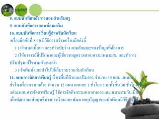 8. แบบบันทึกหลังการสอนสําหรับครู
9. แบบบันทึกการสอนซ่อมเสริม
10. แบบบันทึกการเรียนรู้สําหรับนักเรียน
เครื่องมือข้อที่ 8-10 มีวิธีการสร้างเครื่องมือดังนี้
1 ) กําหนดเนื้อหา และทําฉบับร่าง ตามลักษณะของข้อมูลที่ต้องการ
2 )ให้อาจารย์ที่ปรึกษาและผู้เชี่ยวชาญตรวจสอบความเหมาะสม และทําการ
ปรับปรุงแก้ไขตามคําแนะนํา
3 ) จัดพิมพ์และนําไปใช้เก็บรวบรวมกับนักเรียน
11. แผนการจัดการเรียนรู้ เรื่องพื้นที่ผิวและปริมาตร จํานวน 15 แผน แผนละ 1
ชั่วโมงเรื่องความคล้าย จํานวน 15 แผน แผนละ 1 ชั่วโมง รวมทั้งสิ้น 30 ชั่วโมง โดย
แต่ละแผนการจัดการเรียนรู้ ใช้การจัดกิจกรรมหลากหลายและเหมาะสมกับเนื้อหา
เพื่อพัฒนาผลสัมฤทธิ์ทางการเรียนและพัฒนาพหุปัญญาของนักเรียนมีวิธีการสร้าง
 