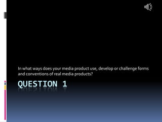 QUESTION 1
In what ways does your media product use, develop or challenge forms
and conventions of real media products?
 