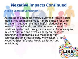 According to Cornell University's Steven Strogatz, social
media sites can make it make it more difficult for us to
distinguish between the meaningful relationships we
foster in the real world, and the numerous casual
relationships formed through social media. By focusing so
much of our time and psychic energy on these less
meaningful relationships, our most important
connections Mr. Strogatz fears, will weaken” (The
Negative Effect of Social Media on Society and
Individuals)
 