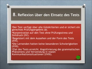 8. Reflexion über den Einsatz des Tests8. Reflexion über den Einsatz des Tests
Der Test verfügt über alle Gütekriterien und er sichert ein
gerechtes Prüfungsergebnis ab.
Konzentration auf den Test ohne Prüfungsstress und
Zeitdruck (XV).
Begeistert mit dem Aussehen und der Form des Tests
(XVI).
Die Lernenden hatten keine besonderen Schwierigkeiten
(XVII).
Ziel des Tests erreicht. Kognitivierung des grammatischen
Phänomens und Verwendung in realen
Kommunikationssituationen (XVIII).
 