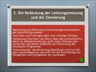 2. Die Bedeutung der Leistungsmessung
und der Zensierung
2. Die Bedeutung der Leistungsmessung
und der Zensierung
Bewertung und Benotung sind notwendige Bestandteile
des Unterrichtsprozesses.
Aus Tests und Prüfungen zieht man wichtige Schlüsse.
Zensierung informiert die Eltern über den Lernfortschritt,
dient zur Selbstentwicklung, stellt einen Stimulus zum
Lernen dar und bietet Auskünfte zur Erforschung der
schulischen Programme.
Schwachpunkt: die Bewertung identifiziert sich nur mit
dem Auswendiglernen und nicht mit der Entwicklung von
Fähigkeiten und Fertigkeiten der Lernenden.
 