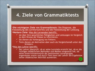 4. Ziele von Grammatiktests4. Ziele von Grammatiktests
Die wichtigsten Ziele von Grammatiktests: Die Diagnose, die
Feststellung des Lernfortschritts und die Feststellung der Leistung.
Weitere Ziele: Was die Lernenden betrifft:
 sie über ihre sprachlichen Fähigkeiten und Leistungen im Vergleich
zu dem Niveau der Klasse zu informieren.
 Sie dienen als Vorbeugung von Fehlern.
 Tests dienen als Motivation aber auch als Vergleichsmaß unter den
Schülern.
Was den Lehrer betrifft:
 Der Lehrer überprüft: ob er seine Lernziele erreicht hat, ob er die
richtigen didaktischen Methoden und Medien eingesetzt hat, ob
seine Unterrichtsentwürfe der bestimmten Lernergruppe
angemessen waren und durch Tests kann der Lehrer die Ergebnisse
seiner didaktischen Aktivität auswerten.
 
