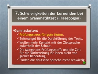 7. Schwierigkeiten der Lernenden bei
einem Grammatiktest (Fragebogen)
7. Schwierigkeiten der Lernenden bei
einem Grammatiktest (Fragebogen)
Gymnasiasten:
 Prüfungsstress für gute Noten.
 Zeitmangel für die Durchführung des Tests.
 Wollen mehr Kontakt mit der Zielsprache
außerhalb der Schule.
 Die Menge des Prüfungsstoffs und die Zeit
für die Vorbereitung ist ihnen nicht von
großer Bedeutung.
 Finden die deutsche Sprache nicht schwierig
 