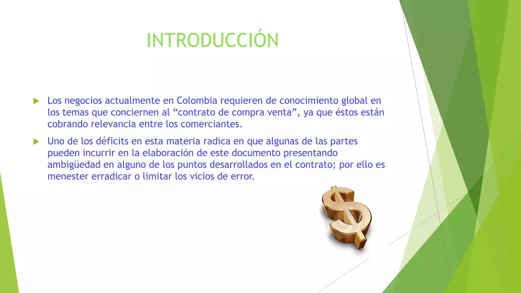 INTRODUCCIÓN
 Los negocios actualmente en Colombia requieren de conocimiento global en
los temas que conciernen al “contrato de compra venta”, ya que éstos están
cobrando relevancia entre los comerciantes.
 Uno de los déficits en esta materia radica en que algunas de las partes
pueden incurrir en la elaboración de este documento presentando
ambigüedad en alguno de los puntos desarrollados en el contrato; por ello es
menester erradicar o limitar los vicios de error.
 