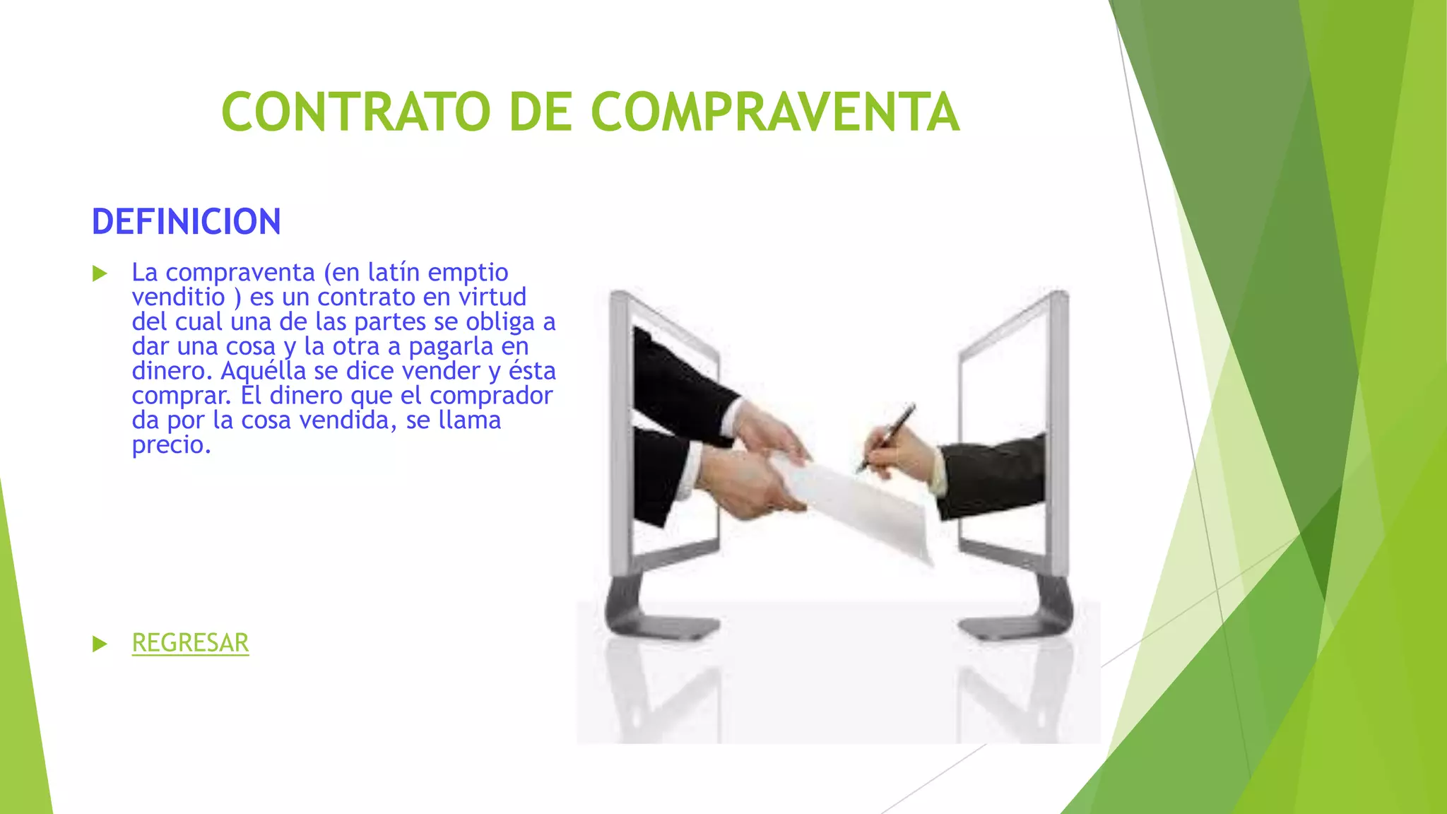 CONTRATO DE COMPRAVENTA
DEFINICION
 La compraventa (en latín emptio
venditio ) es un contrato en virtud
del cual una de las partes se obliga a
dar una cosa y la otra a pagarla en
dinero. Aquélla se dice vender y ésta
comprar. El dinero que el comprador
da por la cosa vendida, se llama
precio.
 REGRESAR
 