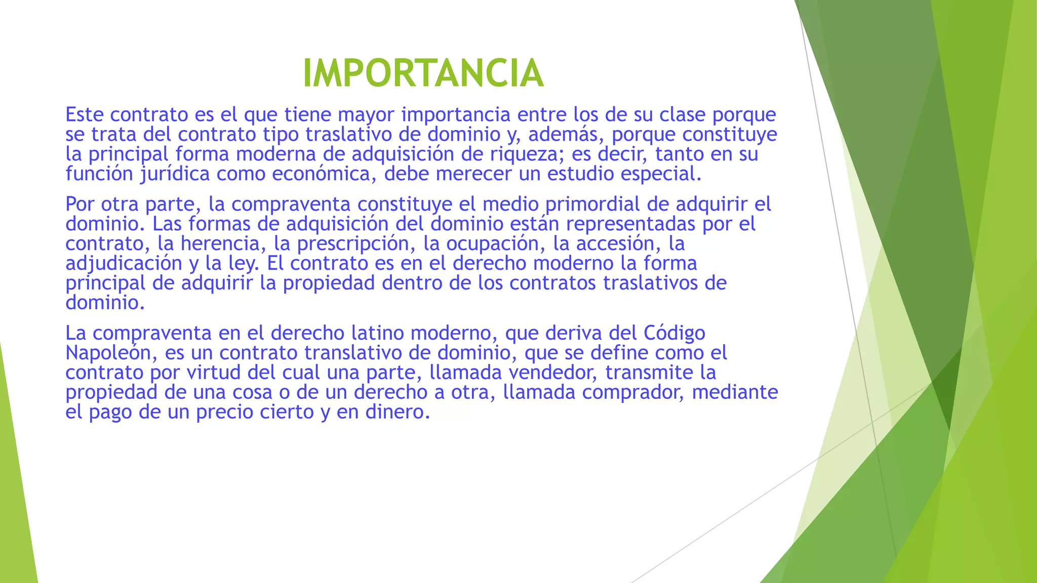 IMPORTANCIA
Este contrato es el que tiene mayor importancia entre los de su clase porque
se trata del contrato tipo traslativo de dominio y, además, porque constituye
la principal forma moderna de adquisición de riqueza; es decir, tanto en su
función jurídica como económica, debe merecer un estudio especial.
Por otra parte, la compraventa constituye el medio primordial de adquirir el
dominio. Las formas de adquisición del dominio están representadas por el
contrato, la herencia, la prescripción, la ocupación, la accesión, la
adjudicación y la ley. El contrato es en el derecho moderno la forma
principal de adquirir la propiedad dentro de los contratos traslativos de
dominio.
La compraventa en el derecho latino moderno, que deriva del Código
Napoleón, es un contrato translativo de dominio, que se define como el
contrato por virtud del cual una parte, llamada vendedor, transmite la
propiedad de una cosa o de un derecho a otra, llamada comprador, mediante
el pago de un precio cierto y en dinero.
 