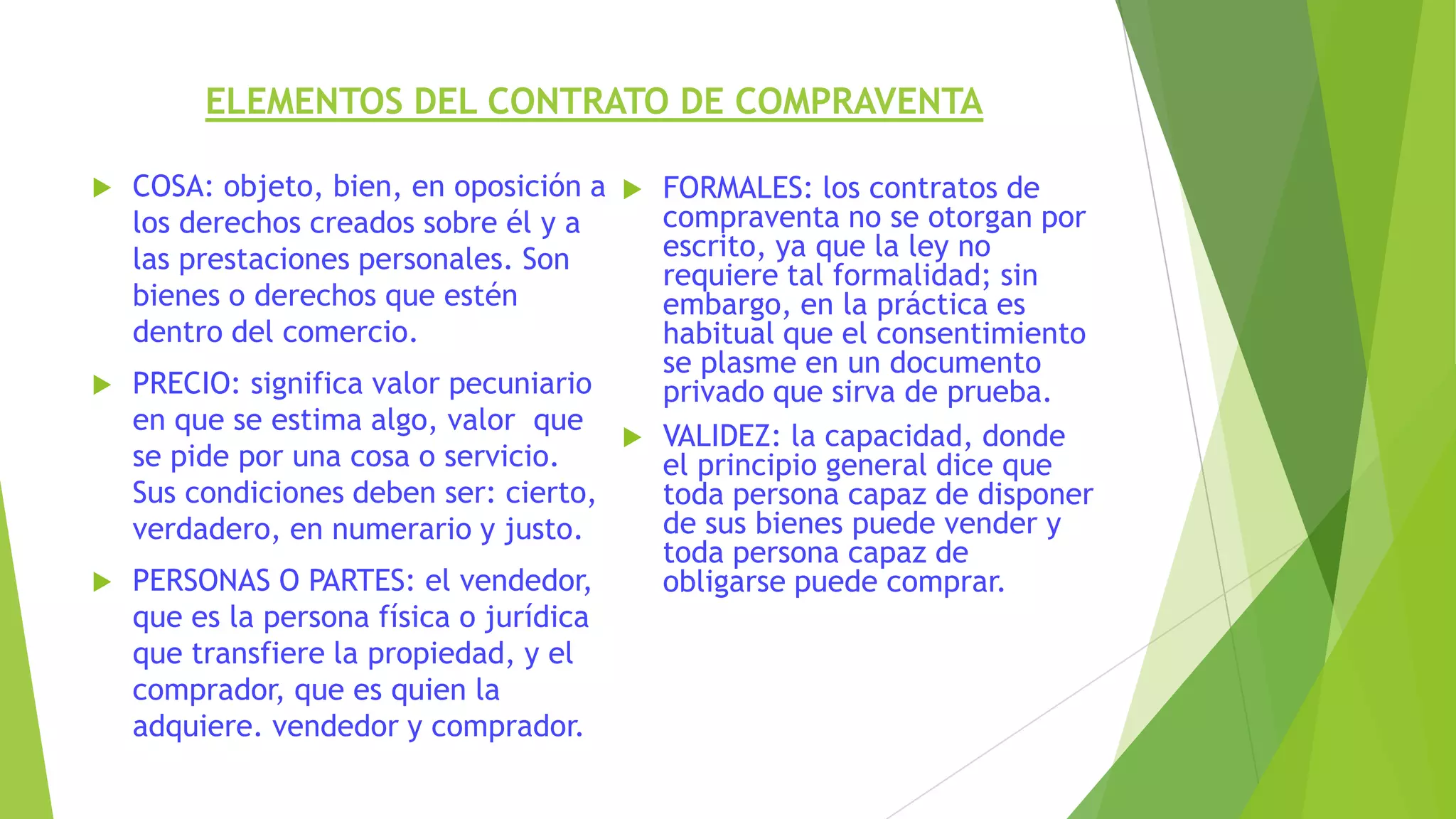 ELEMENTOS DEL CONTRATO DE COMPRAVENTA
 COSA: objeto, bien, en oposición a
los derechos creados sobre él y a
las prestaciones personales. Son
bienes o derechos que estén
dentro del comercio.
 PRECIO: significa valor pecuniario
en que se estima algo, valor que
se pide por una cosa o servicio.
Sus condiciones deben ser: cierto,
verdadero, en numerario y justo.
 PERSONAS O PARTES: el vendedor,
que es la persona física o jurídica
que transfiere la propiedad, y el
comprador, que es quien la
adquiere. vendedor y comprador.
 FORMALES: los contratos de
compraventa no se otorgan por
escrito, ya que la ley no
requiere tal formalidad; sin
embargo, en la práctica es
habitual que el consentimiento
se plasme en un documento
privado que sirva de prueba.
 VALIDEZ: la capacidad, donde
el principio general dice que
toda persona capaz de disponer
de sus bienes puede vender y
toda persona capaz de
obligarse puede comprar.
 