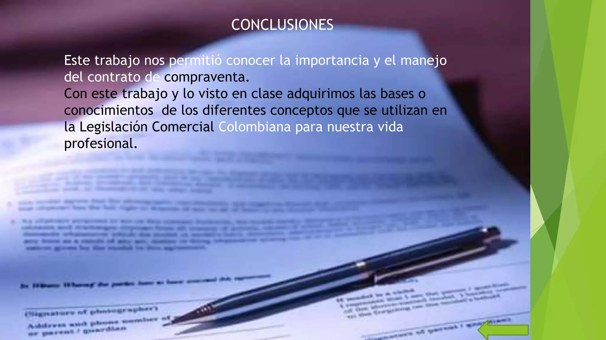 CONCLUSIONES
Este trabajo nos permitió conocer la importancia y el manejo
del contrato de compraventa.
Con este trabajo y lo visto en clase adquirimos las bases o
conocimientos de los diferentes conceptos que se utilizan en
la Legislación Comercial Colombiana para nuestra vida
profesional.
 