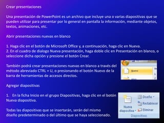 Crear presentaciones
Una presentación de PowerPoint es un archivo que incluye una o varias diapositivas que se
pueden utilizar para presentar por lo general en pantalla la información, mediante objetos,
textos, animaciones, etc.
Abrir presentaciones nuevas en blanco
1. Haga clic en el botón de Microsoft Office y, a continuación, haga clic en Nueva.
2. En el cuadro de dialogo Nueva presentación, haga doble clic en Presentación en blanco, o
seleccione dicha opción y presione el botón Crear.
También podrá crear presentaciones nuevas en blanco a través del
método abreviado CTRL + U, o presionando el botón Nuevo de la
barra de herramientas de accesos directos.
Agregar diapositivas
1. En la ficha Inicio en el grupo Diapositivas, haga clic en el botón
Nueva diapositiva.
Todas las diapositivas que se insertarán, serán del mismo
diseño predeterminado o del último que se haya seleccionado.
 