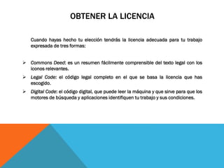 OBTENER LA LICENCIA
Cuando hayas hecho tu elección tendrás la licencia adecuada para tu trabajo
expresada de tres formas:
 Commons Deed: es un resumen fácilmente comprensible del texto legal con los
iconos relevantes.
 Legal Code: el código legal completo en el que se basa la licencia que has
escogido.
 Digital Code: el código digital, que puede leer la máquina y que sirve para que los
motores de búsqueda y aplicaciones identifiquen tu trabajo y sus condiciones.
 