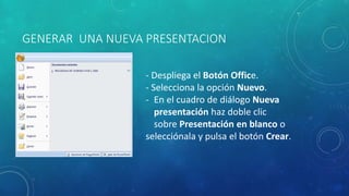 GENERAR UNA NUEVA PRESENTACION
- Despliega el Botón Office.
- Selecciona la opción Nuevo.
- En el cuadro de diálogo Nueva
presentación haz doble clic
sobre Presentación en blanco o
selecciónala y pulsa el botón Crear.
 