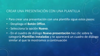 CREAR UNA PRESENTACIÓN CON UNA PLANTILLA
• Para crear una presentación con una plantilla sigue estos pasos:
• - Despliega el Botón Office.
• - Selecciona la opción Nuevo.
• - En el cuadro de diálogo Nueva presentación haz clic sobre la
categoría Plantillas instaladas y te aparecerá un cuadro de diálogo
similar al que te mostramos a continuación
 