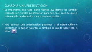 GUARDAR UNA PRESENTACIÓN
• Es importante que cada cierto tiempo guardemos los cambios
realizados en nuestra presentación para que en el caso de que el
sistema falle perdamos los menos cambios posibles.
• Para guardar una presentación podemos ir al Botón Office y
seleccionar la opción Guardar o también se puede hacer con el
botón
 