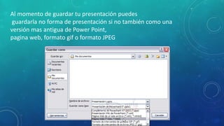 Al momento de guardar tu presentación puedes
guardarla no forma de presentación si no también como una
versión mas antigua de Power Point,
pagina web, formato gif o formato JPEG
 