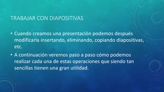 TRABAJAR CON DIAPOSITIVAS
• Cuando creamos una presentación podemos después
modificarla insertando, eliminando, copiando diapositivas,
etc.
• A continuación veremos paso a paso cómo podemos
realizar cada una de estas operaciones que siendo tan
sencillas tienen una gran utilidad.
 