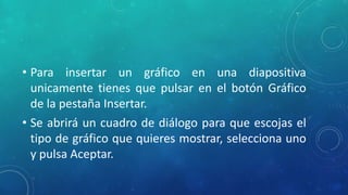• Para insertar un gráfico en una diapositiva
unicamente tienes que pulsar en el botón Gráfico
de la pestaña Insertar.
• Se abrirá un cuadro de diálogo para que escojas el
tipo de gráfico que quieres mostrar, selecciona uno
y pulsa Aceptar.
 