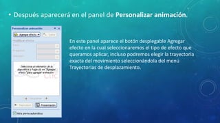 • Después aparecerá en el panel de Personalizar animación.
En este panel aparece el botón desplegable Agregar
efecto en la cual seleccionaremos el tipo de efecto que
queramos aplicar, incluso podremos elegir la trayectoria
exacta del movimiento seleccionándola del menú
Trayectorias de desplazamiento.
 
