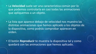 • La Velocidad suele ser una característica común por lo
que podemos controlarla en casi todas las animaciones
que apliquemos a un objeto.
• La lista que aparece debajo de velocidad nos muestra las
distintas animaciones que hemos aplicado a los objetos de
la diapositiva, como podrás comprobar aparecen en
orden.
• El botón Reproducir te muestra la diapositiva tal y como
quedará con las animaciones que hemos aplicado.
 