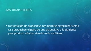LAS TRANSICIONES
• La transición de diapositiva nos permite determinar cómo
va a producirse el paso de una diapositiva a la siguiente
para producir efectos visuales más estéticos.
 