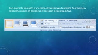 Para aplicar la transición a una diapositiva despliega la pestaña Animaciones y
selecciona una de las opciones de Transición a esta diapositiva.
 