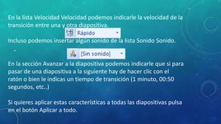 •
En la lista Velocidad Velocidad podemos indicarle la velocidad de la
transición entre una y otra diapositiva.
Incluso podemos insertar algún sonido de la lista Sonido Sonido.
En la sección Avanzar a la diapositiva podemos indicarle que si para
pasar de una diapositiva a la siguiente hay de hacer clic con el
ratón o bien le indicas un tiempo de transición (1 minuto, 00:50
segundos, etc..)
Si quieres aplicar estas características a todas las diapositivas pulsa
en el botón Aplicar a todo.
 