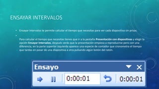 ENSAYAR INTERVALOS
• Ensayar intervalos te permite calcular el tiempo que necesitas para ver cada diapositiva sin prisas.
•
Para calcular el tiempo que necesitas tienes que ir a la pestaña Presentación con diapositivas y elegir la
opción Ensayar Intervalos, después verás que la presentación empieza a reproducirse pero con una
diferencia, en la parte superior izquierda aparece una especie de contador que cronometra el tiempo
que tardas en pasar de una diapositiva a otra pulsando algún botón del ratón.
 