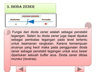 3. Dioda Zener
Fungsi dari dioda zener adalah sebagai penstabil
tegangan. Selain itu dioda zener juga dapat dipakai
sebagai pembatas tegangan pada level tertentu
untuk keamanan rangkaian. Karena kemampuan
arusnya yang kecil maka pada penggunaan dioda
zener sebagai penstabil tegangan untuk arus besar
diperlukan sebuah buffer arus. Dioda zener dibias
mundur (reverse).
 