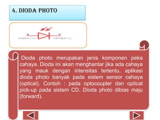 4. Dioda photo
Dioda photo merupakan jenis komponen peka
cahaya. Dioda ini akan menghantar jika ada cahaya
yang mauk dengan intensitas tertentu. aplikasi
dioda photo banyak pada sistem sensor cahaya
(optical). Contoh : pada optocoupler dan optical
pick-up pada sistem CD. Dioda photo dibias maju
(forward).
 