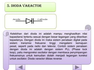 5. Dioda varactor
Kelebihan dari dioda ini adalah mampu menghasilkan nilai
kapasitansi tertentu sesuai dengan besar tegangan yang diberikan
kepadanya. Dengan dioda ini maka sistem penalaan digital pada
sistem transmisi frekuensi tinggi mengalami kemajuan
pesat, seperti pada radio dan televisi. Contoh sistem penalaan
dengan dioda ini adalah dengan sistem PLL (Phase lock
loop), yaitu mengoreksi oscilator dengan membaca penyimpangan
frekuensinya untuk kemudian diolah menjadi tegangan koreksi
untuk oscilator. Dioda varactor dibias reverse
 