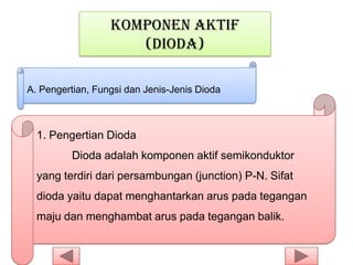 KOMPONEN AKTIF
(DIODA)
A. Pengertian, Fungsi dan Jenis-Jenis Dioda
1. Pengertian Dioda
Dioda adalah komponen aktif semikonduktor
yang terdiri dari persambungan (junction) P-N. Sifat
dioda yaitu dapat menghantarkan arus pada tegangan
maju dan menghambat arus pada tegangan balik.
 