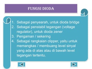 FUNGSI DIODA
1. Sebagai penyearah, untuk dioda bridge
2. Sebagai penstabil tegangan (voltage
regulator), untuk dioda zener
3. Pengaman / sekering
4. Sebagai rangkaian clipper, yaitu untuk
memangkas / membuang level sinyal
yang ada di atas atau di bawah level
tegangan tertentu.
 