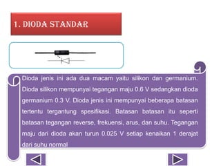 1. Dioda Standar
Dioda jenis ini ada dua macam yaitu silikon dan germanium.
Dioda silikon mempunyai tegangan maju 0.6 V sedangkan dioda
germanium 0.3 V. Dioda jenis ini mempunyai beberapa batasan
tertentu tergantung spesifikasi. Batasan batasan itu seperti
batasan tegangan reverse, frekuensi, arus, dan suhu. Tegangan
maju dari dioda akan turun 0.025 V setiap kenaikan 1 derajat
dari suhu normal
 