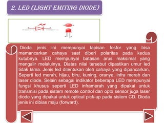 2. LED (light emiting diode)
Dioda jenis ini mempunyai lapisan fosfor yang bisa
memancarkan cahaya saat diberi polaritas pada kedua
kutubnya. LED mempunyai batasan arus maksimal yang
mengalir melaluinya. Diatas nilai tersebut dipastikan umur led
tidak lama. Jenis led ditentukan oleh cahaya yang dipancarkan.
Seperti led merah, hijau, biru, kuning, oranye, infra merah dan
laser diode. Selain sebagai indikator beberapa LED mempunyai
fungsi khusus seperti LED inframerah yang dipakai untuk
transmisi pada sistem remote control dan opto sensor juga laser
diode yang dipakai untuk optical pick-up pada sistem CD. Dioda
jenis ini dibias maju (forward).
 