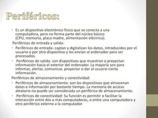 • Es un dispositivo electrónico físico que se conecta a una
computadora, pero no forma parte del núcleo básico
(CPU, memoria, placa madre, alimentación eléctrica).
Periféricos de entrada y salida:
• Periféricos de entrada: captan y digitalizan los datos, introducidos por el
usuario o por otro dispositivo y los envían al ordenador para ser
procesados.
• Periféricos de salida: son dispositivos que muestran o proyectan
información hacia el exterior del ordenador. La mayoría son para
informar, alertar, comunicar, proyectar o dar al usuario cierta
información.
Periféricos de almacenamiento y conectividad:
• Periféricos de almacenamiento: son los dispositivos que almacenan
datos e información por bastante tiempo. La memoria de acceso
aleatorio no puede ser considerada un periférico de almacenamiento.
• Periféricos de conectividad: Su función es permitir o facilitar la
interacción entre dos o más computadoras, o entre una computadora y
otro periférico externo a la computador.
 