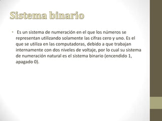 • Es un sistema de numeración en el que los números se
representan utilizando solamente las cifras cero y uno. Es el
que se utiliza en las computadoras, debido a que trabajan
internamente con dos niveles de voltaje, por lo cual su sistema
de numeración natural es el sistema binario (encendido 1,
apagado 0).
 