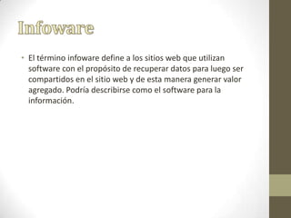 • El término infoware define a los sitios web que utilizan
software con el propósito de recuperar datos para luego ser
compartidos en el sitio web y de esta manera generar valor
agregado. Podría describirse como el software para la
información.
 
