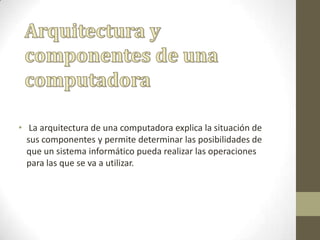 • La arquitectura de una computadora explica la situación de
sus componentes y permite determinar las posibilidades de
que un sistema informático pueda realizar las operaciones
para las que se va a utilizar.
 
