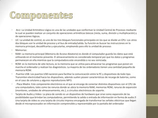 • ALU: La Unidad Aritmético Lógica es una de las unidades que conforman la Unidad Central de Procesos mediante
la cual se pueden realizar un conjunto de operaciones aritméticas básicas (resta, suma, división y multiplicación) y
de operaciones lógicas.
• UC: La unidad de control, es uno de los tres bloques funcionales principales en los que se divide un CPU. Los otros
dos bloques son la unidad de proceso y el bus de entrada/salida. Su función es buscar las instrucciones en la
memoria principal, decodificarlas y ejecutarlas, empleando para ello la unidad de proceso.
• Memorias:
• RAM: La memoria principal (Memoria de Acceso Aleatorio) es donde el computador guarda los datos que está
utilizando en el momento presente. El almacenamiento es considerado temporal por que los datos y programas
permanecen en ella mientras que la computadora este encendida o no sea reiniciada.
• ROM: es la memoria de sólo lectura, es la memoria que se utiliza para almacenar los programas que ponen en
marcha el ordenador y realizan los diagnósticos. La mayoría de los ordenadores tienen una cantidad pequeña de
memoria ROM.
• Puertos USB: Los puertos USB nacieron para facilitar la comunicación entre la PC y dispositivos de todo tipo.
Transmiten electricidad hacia los dispositivos, además suelen poseer características de recarga de baterías, como
en el caso de celulares y algunos reproductores MP3.
• . Placa Madre: Este componente electrónico es el que se encarga de conectar distintos dispositivos con el CPU de
una computadora, tales como las ranuras donde se ubica la memoria RAM, memorias ROM, ranuras de expansión
(monitores, unidades de almacenamiento, etc.), o circuitos electrónicos de soporte.
• Tarjeta de Audio y Video: La placa de sonido es un dispositivo de hardware que sirve como expansión de las
posibilidades que brindan las computadoras, permitiendo la salida o entrada de información en forma de audio.
Una tarjeta de vídeo es una tarjeta de circuito impreso encargada de transformar las señales eléctricas que llegan
desde el microprocesador en información comprensible y representable por la pantalla del ordenador
 