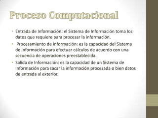 • Entrada de Información: el Sistema de Información toma los
datos que requiere para procesar la información.
• Procesamiento de Información: es la capacidad del Sistema
de Información para efectuar cálculos de acuerdo con una
secuencia de operaciones preestablecida.
• Salida de Información: es la capacidad de un Sistema de
Información para sacar la información procesada o bien datos
de entrada al exterior.
 