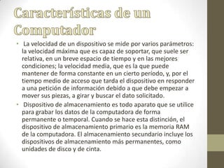 • La velocidad de un dispositivo se mide por varios parámetros:
la velocidad máxima que es capaz de soportar, que suele ser
relativa, en un breve espacio de tiempo y en las mejores
condiciones; la velocidad media, que es la que puede
mantener de forma constante en un cierto período, y, por el
tiempo medio de acceso que tarda el dispositivo en responder
a una petición de información debido a que debe empezar a
mover sus piezas, a girar y buscar el dato solicitado.
• Dispositivo de almacenamiento es todo aparato que se utilice
para grabar los datos de la computadora de forma
permanente o temporal. Cuando se hace esta distinción, el
dispositivo de almacenamiento primario es la memoria RAM
de la computadora. El almacenamiento secundario incluye los
dispositivos de almacenamiento más permanentes, como
unidades de disco y de cinta.
 