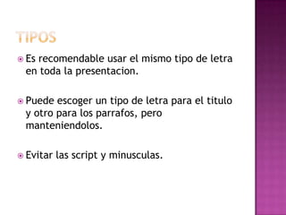  Es recomendable usar el mismo tipo de letra
en toda la presentacion.
 Puede escoger un tipo de letra para el titulo
y otro para los parrafos, pero
manteniendolos.
 Evitar las script y minusculas.
 