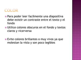  Para poder leer facilmente una diapositiva
debe existir un contraste entre el texto y el
fondo
 Utilice colores obscuros en el fondo y textos
claros y vicerversa
 Evite colores brillantes o muy vivos ya que
molestan la vista y son poco legibles
 