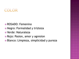  ROSADO: Femenino
 Negro: Formalidad y trizteza
 Verde: Naturaleza
 Rojo: Pasion, amor y agresion
 Blanco: Limpieza, simplicidad y pureza
 