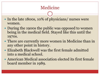 Medicine
 In the late 1800s, 10% of physicians/ nurses were
women.
 During the 1900s the public was opposed to women
being in the medical field. Stayed like this until the
1970s.
 There are currently more women in Medicine than in
any other point in history.
 Elizabeth Blackwell was the first female admitted
into a medical school.
 American Medical association elected its first female
board member in 1989.
 