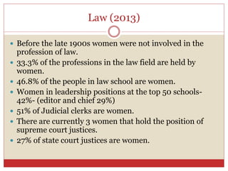 Law (2013)
 Before the late 1900s women were not involved in the
profession of law.
 33.3% of the professions in the law field are held by
women.
 46.8% of the people in law school are women.
 Women in leadership positions at the top 50 schools-
42%- (editor and chief 29%)
 51% of Judicial clerks are women.
 There are currently 3 women that hold the position of
supreme court justices.
 27% of state court justices are women.
 